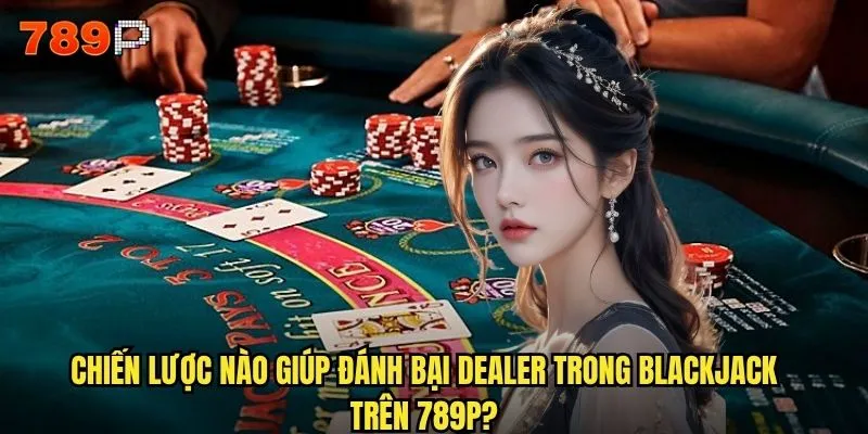 Tại sao Blackjack 789P lại hút hồn game thủ Việt Nam? 3 Chiến lược nào giúp đánh bại dealer trong Blackjack trên 789P?